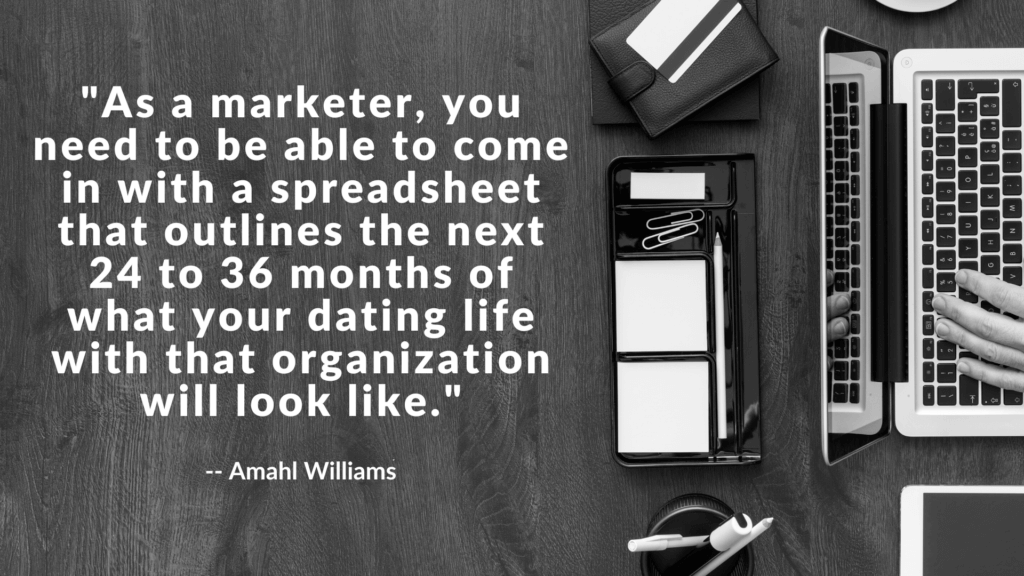 As a marketer, you need to be able to come in with a spreadsheet that outlines the next 24 to 36 months of what your dating life with that organization will look like.