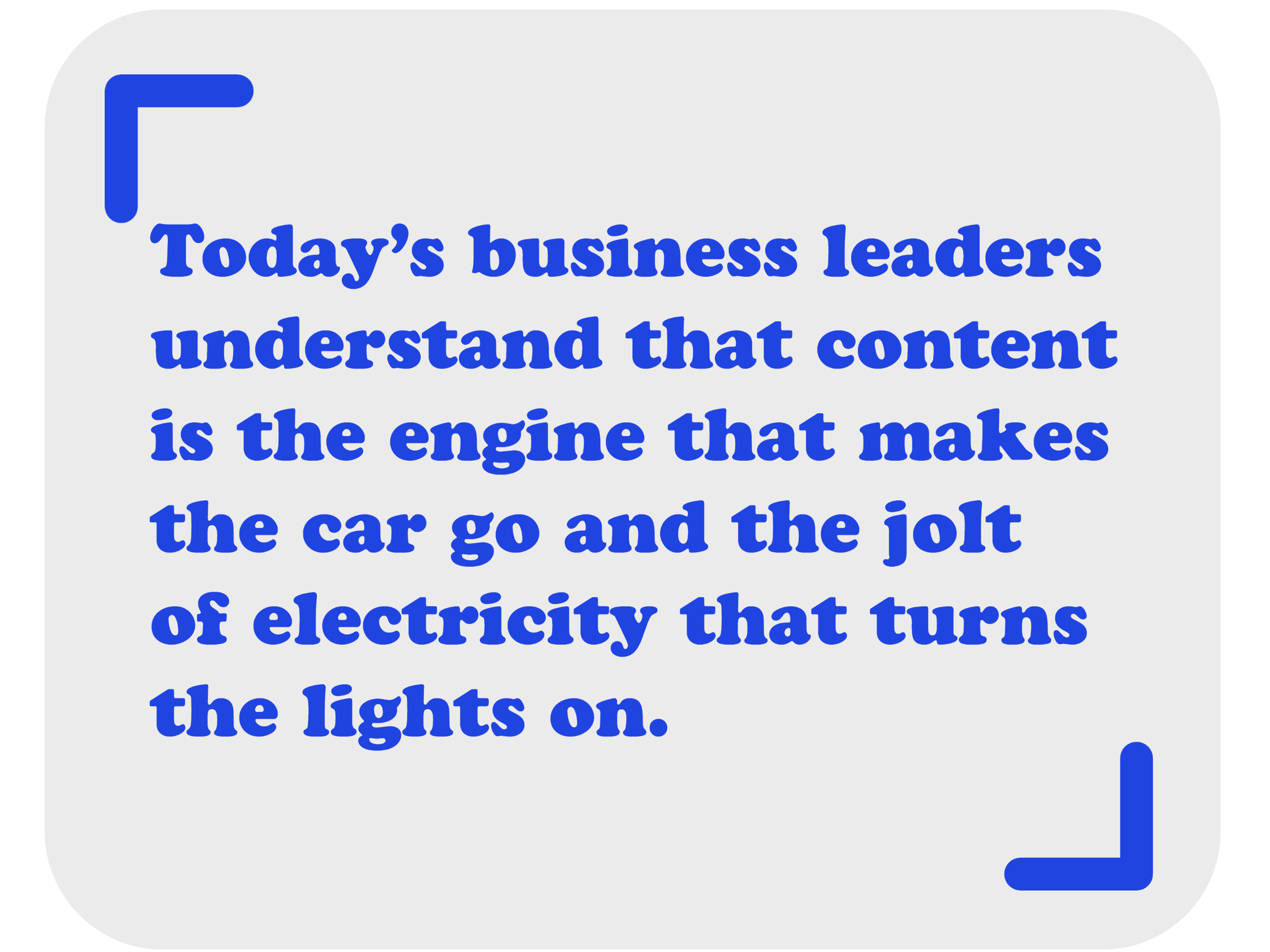 today's business leaders really understand that content is the engine that makes the car go and the jolt of electricity that turns the lights on.