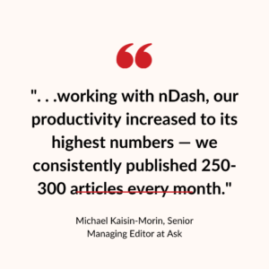 ". . .working with nDash, our productivity increased to its highest numbers — we consistently published 250-300 articles every month."